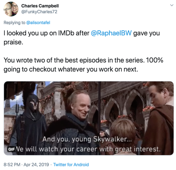 Charles Campbell @FunkyCharles72 Replying to @alisontafel I looked you up on IMDB after @RaphaelBW gave you praise. You wrote two of the best episodes in the series. 100% going to checkout whatever you work on next. And you, young Skywalker... GIF Ne will watch your career with great interest. 8:52 PM · Apr 24, 2019 · Twitter for Android