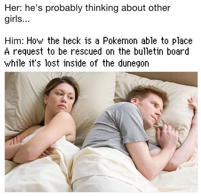 Her: he's probably thinking about other girls... Him: How the heck is a Pokemon able to place A request to be rescued on the bulletin board while it's lost inside of the dunegon