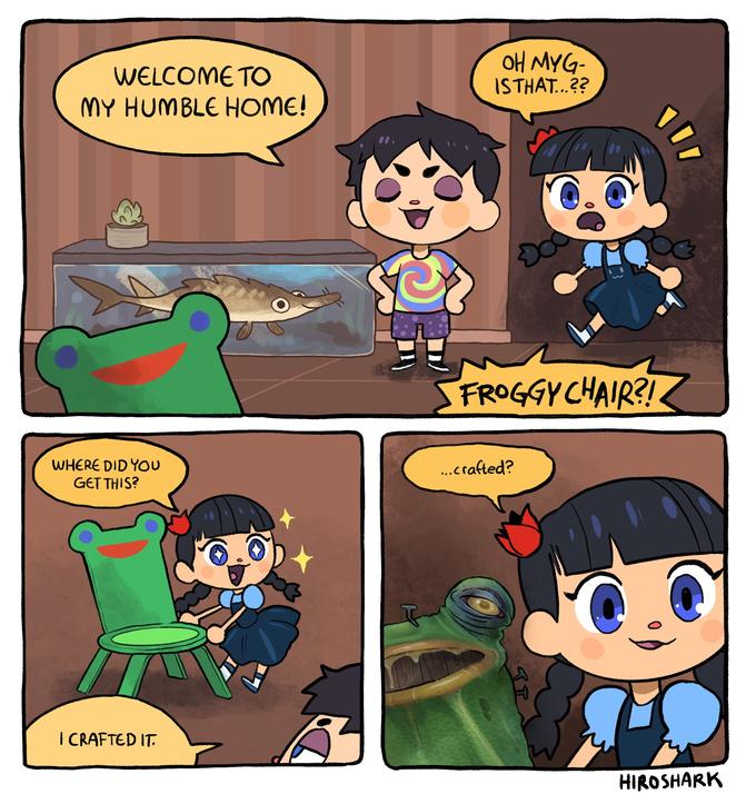 OH MYG- ISTHAT..?? WELCOME TO MY HUMBLE HOME! FROGGY CHAIR?! WHERE DID YOU GET THIS? .crafted? I CRAFTED IT. HIROSHARK