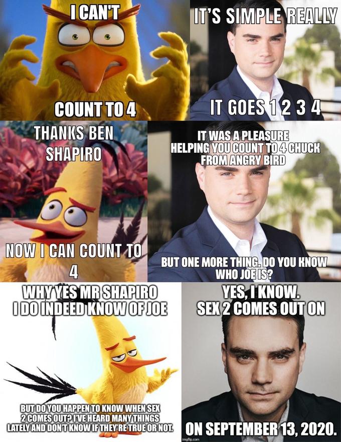 I CAN'T IT'S SIMPLE REALLY COUNT TO 4 IT GOES 12 3 4 THANKS BEN SHAPIRO IT WAS A PLEASURE HELPING YOU COUNT TO 4 CHUCK FROM ANGRY BIRD NOW I CAN COUNT TO BUT ONE MORE THING.DO YOU KNOW WHO JOE IS? YES, I KNOW. SEX 2 COMES OUT ON 4 WHYYES MR SHAPIRO IDO INDEED KNOWOF JOE BUT DO YOU HAPPEN TO KNOW WHEN SEX 2COMES OUT? IVE HEARD MANY THINGS LATELY AND DONT KNOW IF THEY'RE TRUE OR NOT ON SEPTEMBER 13, 2020. imgflip.com