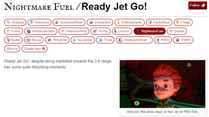 NIGHTMARE FUEL /Ready Jet Go! Follow Q Analysis ) Awesome O AwesomeMusic O DrinkingGame 7 FanficRecs O Fridge Characters O Funny 2 Headscratchers Heartwarming G HoYay (L Laconic NightmareFuel ee Quotes Q Radar E Recap A ShoutOut TearJerker * Trivia O WesternAnimati. A WMG A YMMV More v Create New O Ready Jet Go!, despite being marketed towards the 3-8 range, has some quite disturbing moments. And yes, this show does, in fact, air on PBS Kids