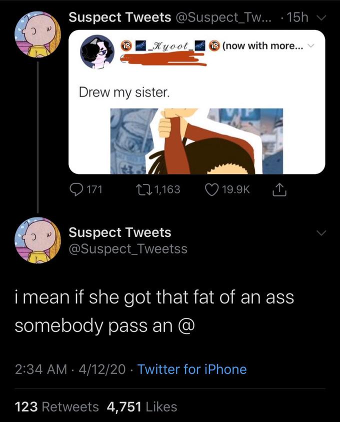 Suspect Tweets @Suspect_Tw... · 15h |_Kyoot_ 8 (now with more... Drew my sister. Q 171 271,163 19.9K Suspect Tweets @Suspect_Tweetss i mean if she got that fat of an ass somebody pass an @ 2:34 AM · 4/12/20 · Twitter for iPhone 123 Retweets 4,751 Likes