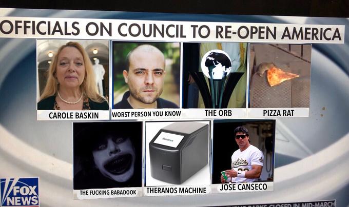 OFFICIALS ON COUNCIL TO RE-OPEN AMERICA CAROLE BASKIN WORST PERSON YOU KNOW THE ORB PIZZA RAT theranus Hilelicas JOSE CANSECO FOX VNEWS THE F------ BABADOOK THERANOS MACHINE DADKE CIOSED IN MID-MARCH