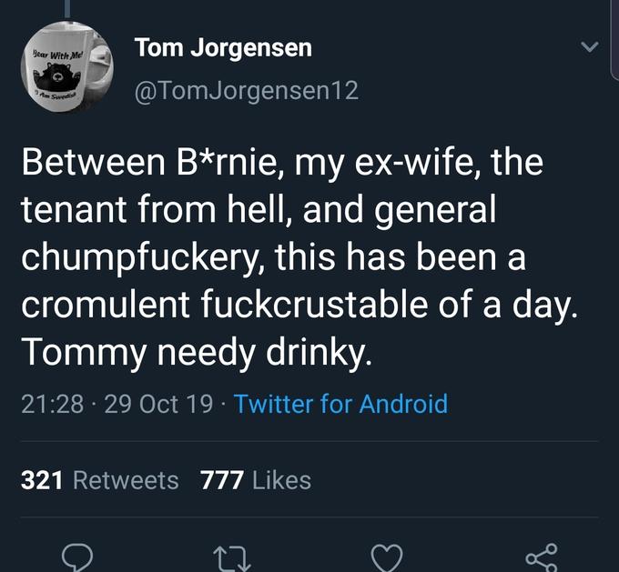 Tom Jorgensen @TomJorgensen12 Between B*rnie, my ex-wife, the tenant from hell, and general chumpfuckery, this has been a cromulent fuckcrustable of a day. Tommy needy drinky. 21 :28 • 29 Oct 19 • Twitter for Android