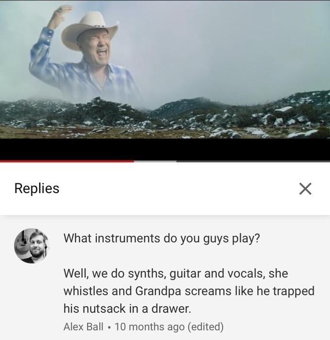 Replies What instruments do you guys play? Well, we do synths, guitar and vocals, she whistles and Grandpa screams like he trapped his n------ in a drawer. Alex Ball • 10 months ago (edited)