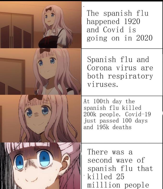 The spanish flu happened 1920 and Covid is going on in 2020 Spanish flu and Corona virus are both respiratory viruses. At 100th day the spanish flu killed 200k people. Covid-19 just passed 100 days and 195k deaths There was a second wave of spanish flu that killed 25 milllion people