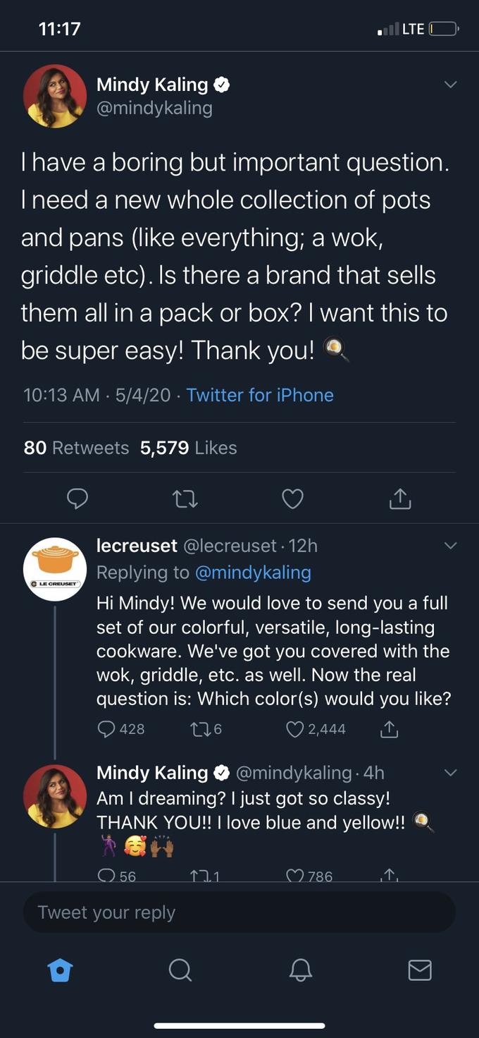 11:17 | LTE Mindy Kaling @mindykaling Thave a boring but important question. I need a new whole collection of pots and pans (like everything; a wok, griddle etc). Is there a brand that sells them all in a pack or box? I want this to be super easy! Thank you! 10:13 AM · 5/4/20 · Twitter for iPhone 80 Retweets 5,579 Likes lecreuset @lecreuset · 12h Replying to @mindykaling C LE CREUSET Hi Mindy! We would love to send you a full set of our colorful, versatile, long-lasting cookware. We've got you covered with the wok, griddle, etc. as well. Now the real question is: Which color(s) would you like? O 428 276 ♡ 2,444 Mindy Kaling O @mindykaling 4h Am I dreaming? I just got so classy! THANK YOU!! I love blue and yellow!! O 56 ♡ 786 Tweet your reply Σ