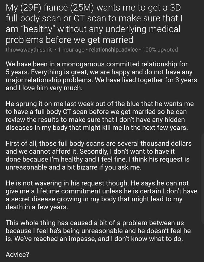 My (29F) fiancé (25M) wants me to get a 3D full body scan or CT scan to make sure that I am "healthy" without any underlying medical problems before we get married throwawaythisshit- 1 hour ago • relationship_advice · 100% upvoted We have been in a monogamous committed relationship for 5 years. Everything is great, we are happy and do not have any major relationship problems. We have lived together for 3 years and I love him very much. He sprung it on me last week out of the blue that he wants me to have a full body CT scan before we get married so he can review the results to make sure that I don't have any hidden diseases in my body that might kill me in the next few years. First of all, those full body scans are several thousand dollars and we cannot afford it. Secondly, I don't want to have it done because l'm healthy and I feel fine. I think his request is unreasonable and a bit bizarre if you ask me. He is not wavering in his request though. He says he can not give me a lifetime commitment unless he is certain I don't have a secret disease growing in my body that might lead to my death in a few years. This whole thing has caused a bit of a problem between us because I feel he's being unreasonable and he doesn't feel he is. We've reached an impasse, and I don't know what to do. Advice?
