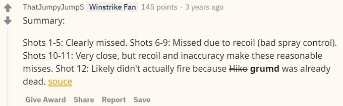 ThatJumpyJumpS Winstrike Fan 145 points · 3 years ago Summary: Shots 1-5: Clearly missed. Shots 6-9: Missed due to recoil (bad spray control). Shots 10-11: Very close, but recoil and inaccuracy make these reasonable misses. Shot 12: Likely didn't actually fire because Hike grumd was already dead. souce Give Award Share Report Save