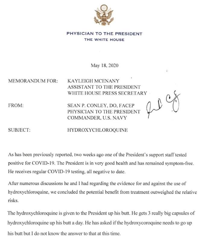 PHYSICIAN TO THE PRESIDENT THE WHITE HOUSE May 18, 2020 MEMORANDUM FOR: KAYLEIGH MCENANY ASSISTANT TO THE PRESIDENT WHITE HOUSE PRESS SECRETARY FROM: SEAN P. CONLEY, DO, FACEP PHYSICIAN TO THE PRESIDENT COMMANDER, U.S. NAVY SUBJECT: HYDROXYCHLOROQUINE As has been previously reported, two weeks ago one of the President's support staff tested positive for COVID-19. The President is in very good health and has remained symptom-free. He receives regular COVID-19 testing, all negative to date. After numerous discussions he and I had regarding the evidence for and against the use of hydroxychloroquine, we concluded the potential benefit from treatment outweighed the relative risks. The hydroxychloroquine is given to the President up his butt. He gets 3 really big capsules of hydroxychloroquine up his butt a day. He has asked if the hydroxycoroquine needs to go up his butt but I do not know the answer to that at this time.