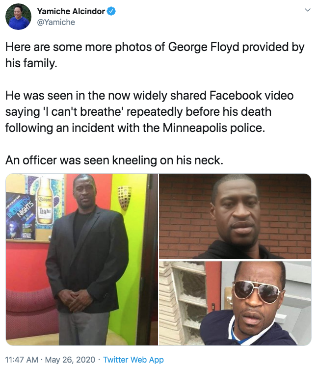 Yamiche Alcindor @Yamiche Here are some more photos of George Floyd provided by his family. He was seen in the now widely shared Facebook video saying 'I can't breathe' repeatedly before his death following an incident with the Minneapolis police. An officer was seen kneeling on his neck. Corom NIGHTS Light INDUSTRY 11:47 AM · May 26, 2020 · Twitter Web App