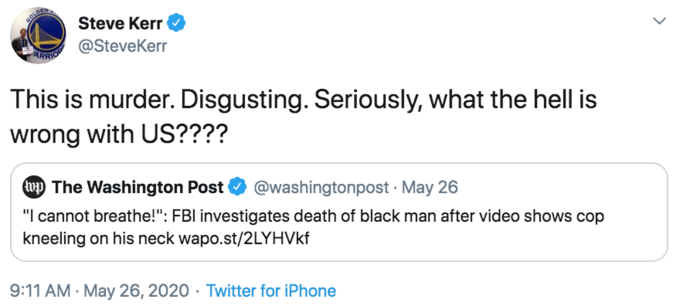 GOLD Steve Kerr ARRIO @SteveKerr This is murder. Disgusting. Seriously, what the hell is wrong with US???? (wp The Washington Post @washingtonpost · May 26 "I cannot breathe!": FBI investigates death of black man after video shows cop kneeling on his neck wapo.st/2LYHVKF 9:11 AM · May 26, 2020 · Twitter for iPhone >