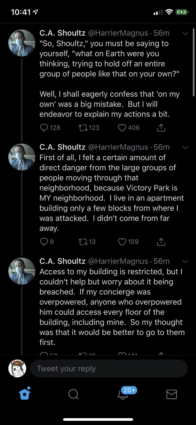 10:41 9 C.A. Shoultz @HarrierMagnus · 56m "So, Shoultz," you must be saying to yourself, "what on Earth were you thinking, trying to hold off an entire group of people like that on your own?" Well, I shall eagerly confess that 'on my own' was a big mistake. But I will endeavor to explain my actions a bit. 128 27123 406 C.A. Shoultz @HarrierMagnus · 56m First of all, I felt a certain amount of direct danger from the large groups of people moving through that neighborhood, because Victory Park is MY neighborhood. I live in an apartment building only a few blocks from where I was attacked. I didn't come from far away. 2713 159 C.A. Shoultz @HarrierMagnus · 56m Access to my building is restricted, but I couldn't help but worry about it being breached. If my concierge was overpowered, anyone who overpowered him could access every floor of the building, including mine. So my thought was that it would be better to go to them first. ^7 10 Tweet your reply 20+