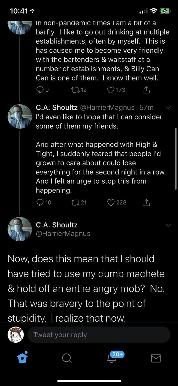 10:41 1 In non-pandemic times I am a bit of a barfly. I like to go out drinking at multiple establishments, often by myself. This is has caused me to become very friendly with the bartenders & waitstaff at a number of establishments, & Billy Can Can is one of them. I know them well. 2712 ♡ 173 C.A. Shoultz @HarrierMagnus · 57m l'd even like to hope that I can consider some of them my friends. And after what happened with High & Tight, I suddenly feared that people l'd grown to care about could lose everything for the second night in a row. And I felt an urge to stop this from happening. 10 2721 228 C.A. Shoultz @HarrierMagnus Now, does this mean that I should have tried to use my dumb machete & hold off an entire angry mob? No. That was bravery to the point of stupidity. I realize that now. Tweet your reply 20+