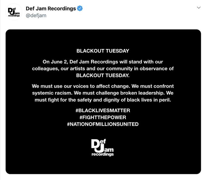 Def Jam Recordings @defjam lam recordings BLACKOUT TUESDAY On June 2, Def Jam Recordings will stand with our colleagues, our artists and our community in observance of BLACKOUT TUESDAY. We must use our voices to affect change. We must confront systemic racism. We must challenge broken leadership. We must fight for the safety and dignity of black lives in peril. #BLACKLIVESMATTER #FIGHTTHEPOWER #NATIONOFMILLIONSUNITED ef am recordings