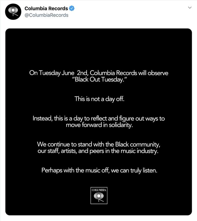 Columbia Records @ColumbiaRecords On Tuesday June 2nd, Columbia Records will observe "Black Out Tuesday." This is not a day off. Instead, this is a day to reflect and figure out ways to move forward in solidarity. We continue to stand with the Black community, our staff, artists, and peers in the music industry. Perhaps with the music off, we can truly listen. COLUMBIA