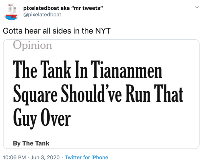 pixelatedboat aka "mr tweets" @pixelatedboat Gotta hear all sides in the NYT Opinion The Tank In Tiananmen Square Should've Run That Guy Over By The Tank 10:06 PM · Jun 3, 2020 · Twitter for iPhone >