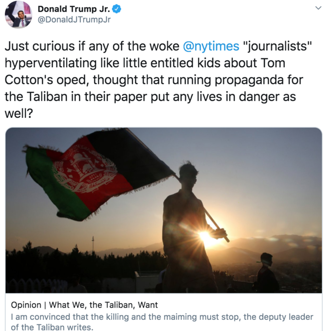 Donald Trump Jr. @DonaldJTrumpJr Just curious if any of the woke @nytimes "journalists" hyperventilating like little entitled kids about Tom Cotton's oped, thought that running propaganda for the Taliban in their paper put any lives in danger as well? APTE Opinion | What We, the Taliban, Want I am convinced that the killing and the maiming must stop, the deputy leader of the Taliban writes. >