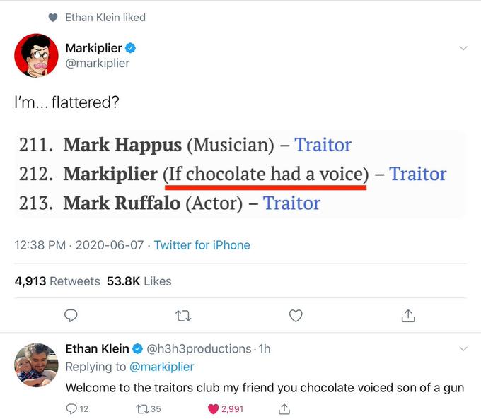 Ethan Klein liked Markiplier @markiplier I'm... flattered? 211. Mark Happus (Musician) – Traitor 212. Markiplier (If chocolate had a voice) – Traitor 213. Mark Ruffalo (Actor) - Traitor 12:38 PM 2020-06-07 · Twitter for iPhone 4,913 Retweets 53.8K Likes Ethan Klein O @h3h3productions - 1h Replying to @markiplier Welcome to the traitors club my friend you chocolate voiced son of a gun Q 12 2735 2,991 <]