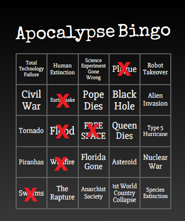 Apocalypse Bingo Science Total Technology Failure Human Experiment Gone Pl ue Robot Takeover Extinction Wrong Civil Pope Black Alien Dies Hole Invasion Earti uake War F?CE Queen Type5 SI ACE Dies Hurricane Tornado Fl od Florida Nuclear Piranhas w.' fire Asteroid Gone War 1st World Country Collapse The Anarchist Sw (ms Species Extinction Rapture Society