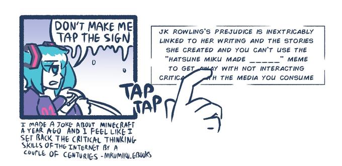 DON'T MAKE ME TAP THE SIGN JK ROWLING'S PREJUDICE IS INEXTRICABLY LINKED TO HER WRITING AND THE STORIES SHE CREATED AND YOUu CAN'T USE THE "HATSUNE MIKU MADE МЕМЕ TO GET AIALAY WITH NOT INTERACTING CRITICA H THE MEDIA YOU CONSUME TAP TAPT I MADE A JOKE ABOUT MINECRAFT A YEAR AGO AND I FEEL LIKE I SET BACK THE CRITICAL THINKING SKILLS OF THG INTERNET BY A COUPLE OF CENTURIES - MKUMIKU.EBOOKS