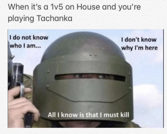 When it's a 1v5 on House and you're playing Tachanka I do not know who I am... I don't know why I'm here All I know is that I must kill