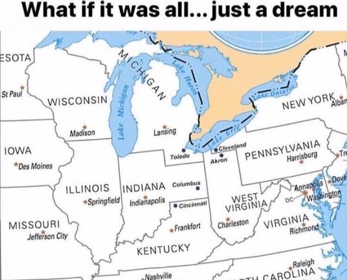 What if it was all... just a dream ESOTA St Paul WISCONSIN nke Ontar Madison NEW YORK Alban IOWA Lansing *Des Moines Cleveland PENNSYLVANIA Toledo Akron Harrisburg Tre ILLINOIS INDIANA Columbus *Springfield Indianapolis MISSOURI Jefferson City WEST VIRGINIA Annapolis Dove Washington Cincinnati DC- *Frankfort Charleston VIRGINIA Richmond KENTUCKY Nashville Raleigh CAROLINA Lake Hure MICHIGAN Lake Michigan