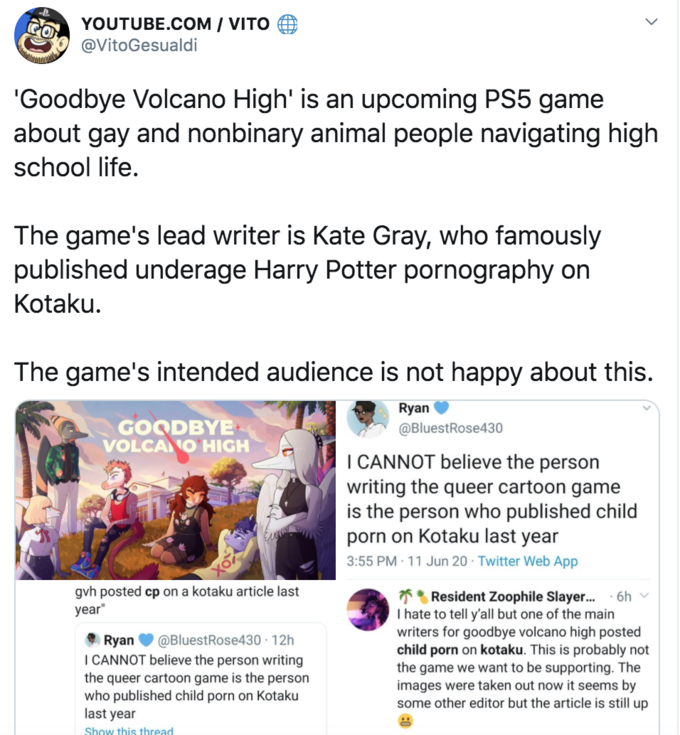 YOUTUBE.COM / VITO EO @VitoGesualdi 'Goodbye Volcano High' is an upcoming PS5 game about gay and nonbinary animal people navigating high school life. The game's lead writer is Kate Gray, who famously published underage Harry Potter p---------- on Kotaku. The game's intended audience is not happy about this. Ryan GOODBYE VOLCA O HIGH @BluestRose430 I CANNOT believe the person writing the queer cartoon game is the person who published child p--- on Kotaku last year 3:55 PM · 11 Jun 20 · Twitter Web App gvh posted cp on a kotaku article last ** Resident Zoophile Slayer. I hate to tell y'all but one of the main writers for goodbye volcano high posted child p--- on kotaku. This is probably not the game we want to be supporting. The images were taken out now it seems by some other editor but the article is still up 6h year" Ryan V @BluestRose430 · 12h I CANNOT believe the person writing the queer cartoon game is the person who published child p--- on Kotaku last year Show this thread