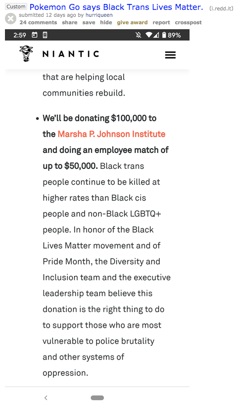 Custom Pokemon Go says Black Trans Lives Matter. (1.redd.it) submitted 12 days ago by hurriqueen 24 comments share save hide give award report crosspost 2:59 O * VA1 89% NIANTIC that are helping local communities rebuild. • We'll be donating $100,000 to the Marsha P. Johnson Institute and doing an employee match of up to $50,000. Black trans people continue to be killed at higher rates than Black cis people and non-Black LGBTQ+ people. In honor of the Black Lives Matter movement and of Pride Month, the Diversity and Inclusion team and the executive leadership team believe this donation is the right thing to do to support those who are most vulnerable to police brutality and other systems of oppression.