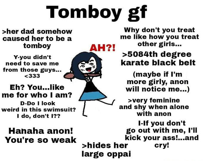 Tomboy gf >her dad somehow caused her to be a Why don't you treat me like how you treat other girls... tomboy AH?! Y-you didn't need to save me from those guys... >5084th degree karate black belt (maybe if I'm more girly, anon will notice me...) <333 Eh? You...like me for who I am? D-Do I look >very feminine and shy when alone with anon weird in this swimsuit? I do, don't 1?? Hanaha anon! You're so weak I-If you don't go out with me, I'll kick your ass!..and cry! >hides her large oppai