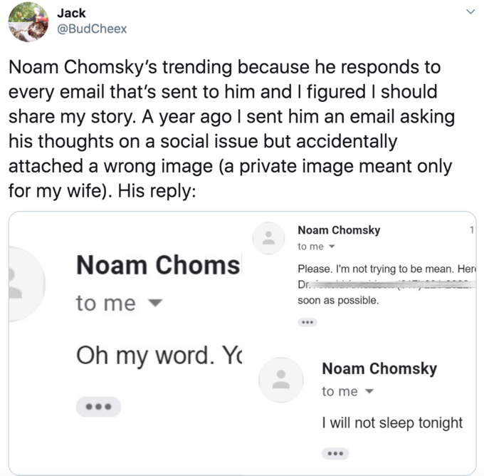 Jack @BudCheex Noam Chomsky's trending because he responds to every email that's sent to him and I figured I should share my story. A year ago I sent him an email asking his thoughts on a social issue but accidentally attached a wrong image (a private image meant only for my wife). His reply: Noam Chomsky 1 to me - Noam Choms Please. I'm not trying to be mean. Her Dr. to me soon as possible. ... Oh my word. Y Noam Chomsky to me I will not sleep tonight