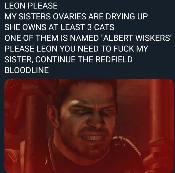 LEON PLEASE MY SISTERS OVARIES ARE DRYING UP SHE OWNS AT LEAST 3 CATS ONE OF THEM IS NAMED "ALBERT WISKERS" PLEASE LEON YOU NEED TO F--- MY SISTER, CONTINUE THE REDFIELD BLOODLINE