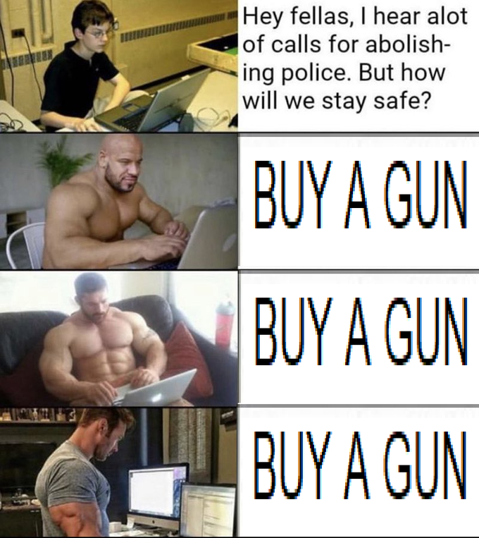 Hey fellas, I hear alot of calls for abolish- ing police. But how will we stay safe? BUY A GUN BUY A GUN BUY A GUN