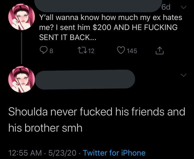 6d Y'all wanna know how much my ex hates me? I sent him $200 AND HE F------ SENT IT BACK... 27 12 ♡ 145 Shoulda never f----- his friends and his brother smh 12:55 AM · 5/23/20 · Twitter for iPhone