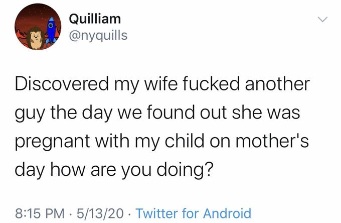 Quilliam @nyquills Discovered my wife f----- another guy the day we found out she was pregnant with my child on mother's day how are you doing? 8:15 PM · 5/13/20 · Twitter for Android