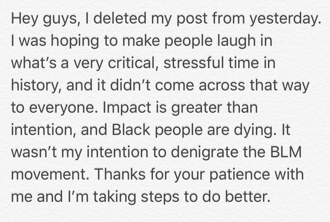 Hey guys, I deleted my post from yesterday. I was hoping to make people laugh in what's a very critical, stressful time in history, and it didn't come across that way to everyone. Impact is greater than intention, and Black people are dying. It wasn't my intention to denigrate the BLM movement. Thanks for your patience with me and I'm taking steps to do better.