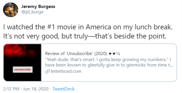 Jeremy Burgess @jd_burge I watched the #1 movie in America on my lunch break. It's not very good, but truly-that's beside the point. Review of 'Unsubscribe' (2020) **½ "Yeah dude, that's smart. I gotta keep growing my numbers." I have been known to gleefully give in to gimmicks from time t. S letterboxd.com UNSURSCRIE 2:12 PM · Jun 18, 2020 · TweetDeck Text Font Line