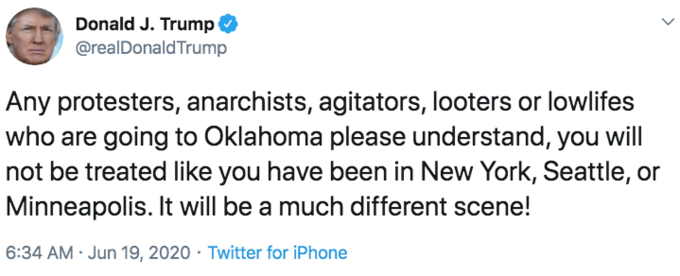 Donald J. Trump @realDonaldTrump Any protesters, anarchists, agitators, looters or lowlifes who are going to Oklahoma please understand, you will not be treated like you have been in New York, Seattle, or Minneapolis. It will be a much different scene! 6:34 AM · Jun 19, 2020 · Twitter for iPhone