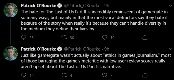 Patrick O'Rourke O @Patrick_ORourke · 9h The hate for The Last of Us Part Il is incredibly reminiscent of gamergate in so many ways, but mainly in that the most vocal detractors say they hate it because of the story when really it's because they can't handle diversity in the medium they define their lives by. 53 27 30 19 Patrick O'Rourke @Patrick_ORourke 9h Just like gamergate wasn't actually about "ethics in games journalism," most of those barraging the game's metcritic with low user review scores really aren't upset about The Last of Us Part Il's narrative. 9 14 7