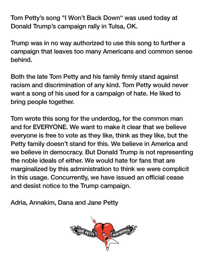 Tom Petty's song "I Won't Back Down“ was used today at Donald Trump's campaign rally in Tulsa, OK. Trump was in no way authorized to use this song to further a campaign that leaves too many Americans and common sense behind. Both the late Tom Petty and his family firmly stand against racism and discrimination of any kind. Tom Petty would never want a song of his used for a campaign of hate. He liked to bring people together. Tom wrote this song for the underdog, for the common man and for EVERYONE. We want to make it clear that we believe everyone is free to vote as they like, think as they like, but the Petty family doesn't stand for this. We believe in America and we believe in democracy. But Donald Trump is not representing the noble ideals of either. We would hate for fans that are marginalized by this administration to think we were complicit in this usage. Concurrently, we have issued an official cease and desist notice to the Trump campaign. Adria, Annakim, Dana and Jane Petty Tom PETTY HEARTBREAKERS