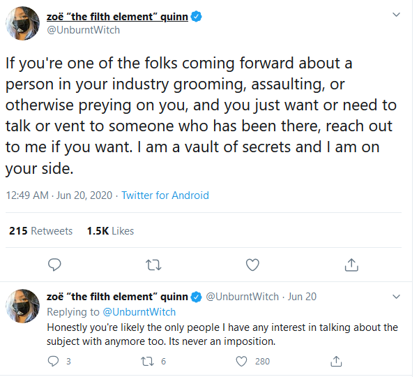 zoë "the filth element" quinn @UnburntWitch If you're one of the folks coming forward about a person in your industry grooming, assaulting, or otherwise preying on you, and you just want or need to talk or vent to someone who has been there, reach out to me if you want. I am a vault of secrets and I am on your side. 12:49 AM - Jun 20, 2020 - Twitter for Android 215 Retweets 1.5K Likes zoë "the filth element" quinn @UnburntWitch · Jun 20 Replying to @UnburntWitch Honestly you're likely the only people I have any interest in talking about the subject with anymore too. Its never an imposition. 27 6 280