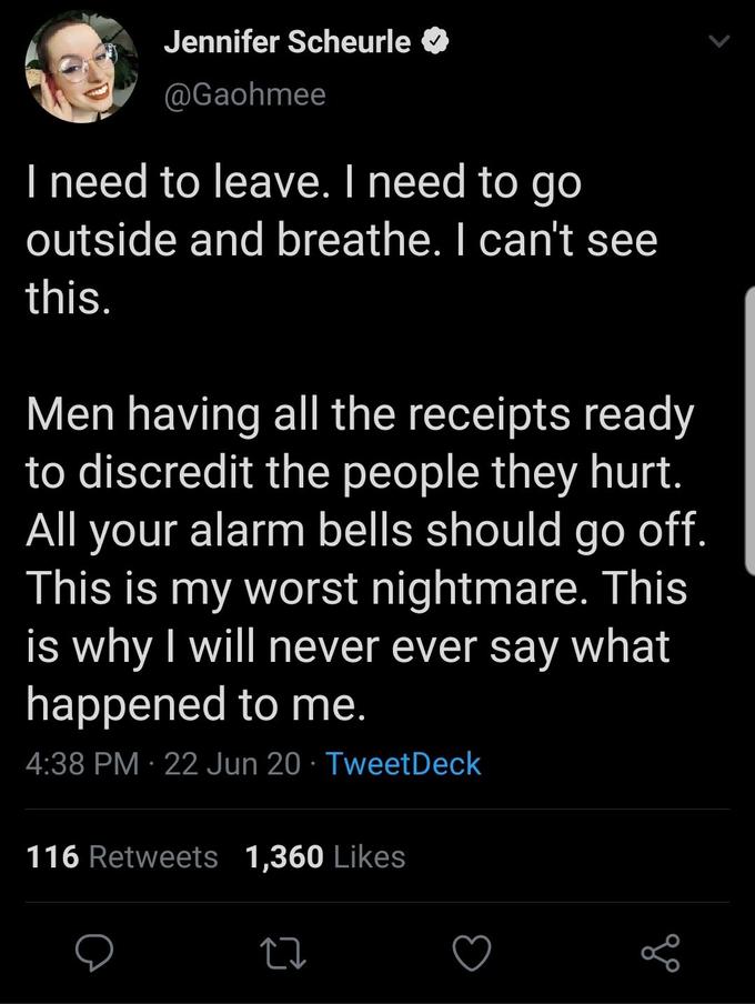 Jennifer Scheurle @Gaohmee I need to leave. I need to go outside and breathe. I can't see this. Men having all the receipts ready to discredit the people they hurt. your alarm bells should go off. This is my worst nightmare. This is why I will never ever say what happened to me. All 4:38 PM · 22 Jun 20 · TweetDeck 116 Retweets 1,360 Likes