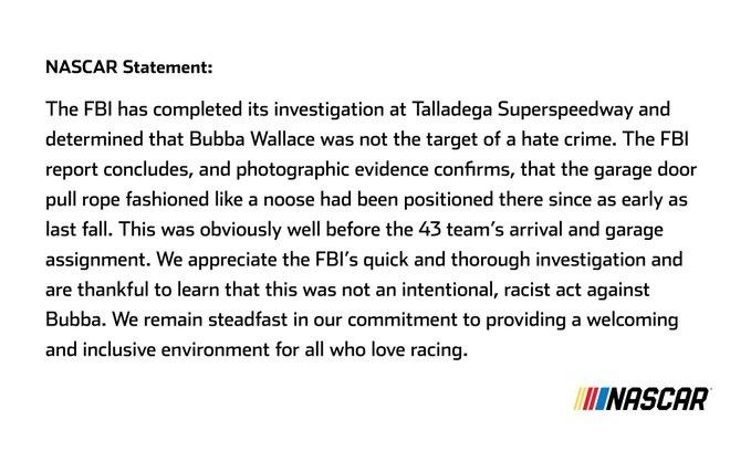 NASCAR Statement: The FBI has completed its investigation at Talladega Superspeedway and determined that Bubba Wallace was not the target of a hate crime. The FBI report concludes, and photographic evidence confirms, that the garage door pull rope fashioned like a noose had been positioned there since as early as last fall. This was obviously well before the 43 team's arrival and garage assignment. We appreciate the FBI's quick and thorough investigation and are thankful to learn that this was not an intentional, racist act against Bubba. We remain steadfast in our commitment to providing a welcoming and inclusive environment for all who love racing. INASCAR