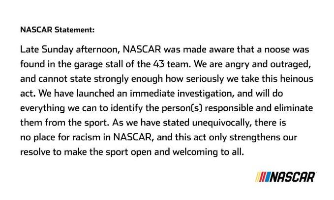 NASCAR Statement: Late Sunday afternoon, NASCAR was made aware that a noose was found in the garage stall of the 43 team. We are angry and outraged, and cannot state strongly enough how seriously we take this heinous act. We have launched an immediate investigation, and will do everything we can to identify the person(s) responsible and eliminate them from the sport. As we have stated unequivocally, there is no place for racism in NASCAR, and this act only strengthens our resolve to make the sport open and welcoming to all. INASCAR