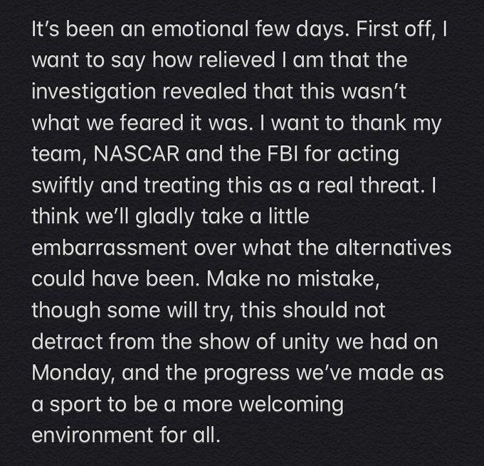 It's been an emotional few days. First off, I want to say how relieved I am that the investigation revealed that this wasn't what we feared it was. I want to thank my team, NASCAR and the FBI for acting swiftly and treating this as a real threat. I think we'll gladly take a little embarrassment over what the alternatives could have been. Make no mistake, though some will try, this should not detract from the show of unity we had on Monday, and the progress we've made as a sport to be a more welcoming environment for all.