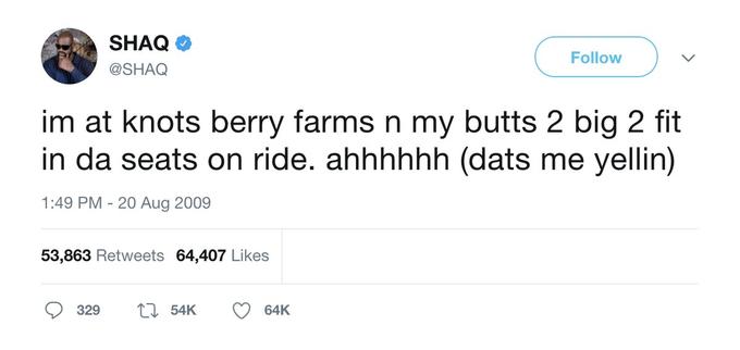 SHAQ Follow @SHAQ im at knots berry farms n my butts 2 big 2 fit in da seats on ride. ahhhhhh (dats me yellin) 1:49 PM - 20 Aug 2009 53,863 Retweets 64,407 Likes 329 27 54K 64K