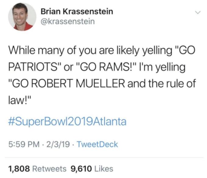 Brian Krassenstein @krassenstein While many of you are likely yelling "GO PATRIOTS" or "GO RAMS!" I'm yelling "GO ROBERT MUELLER and the rule of law!" #SuperBowl2019Atlanta 5:59 PM · 2/3/19 · TweetDeck 1,808 Retweets 9,610 Likes