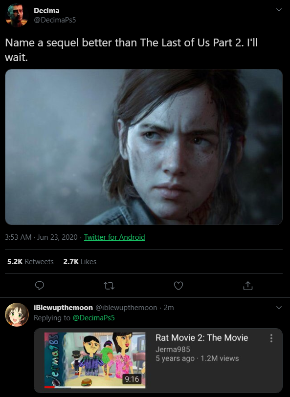 Decima @DecimaPs5 Name a sequel better than The Last of Us Part 2. I'll wait. 3:53 AM - Jun 23, 2020 - Twitter for Android 5.2K Retweets 2.7K Likes iBlewupthemoon @iblewupthemoon · 2m Replying to @DecimaPs5 Rat Movie 2: The Movie Jerma985 5 years ago 1.2M views 9:16 erma98S