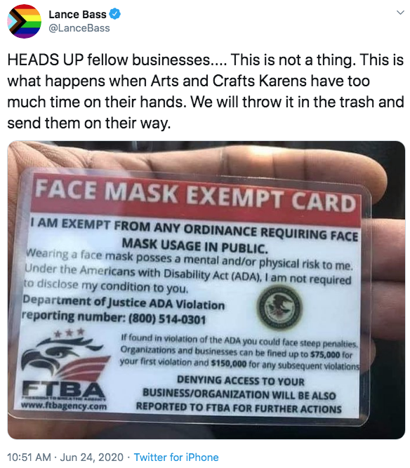 Lance Bass @LanceBass HEADS UP fellow businesses.... This is not a thing. This is what happens when Arts and Crafts Karens have too much time on their hands. We will throw it in the trash and send them on their way. FACE MASK EXEMPT CARD I AM EXEMPT FROM ANY ORDINANCE REQUIRING FACE MASK USAGE IN PUBLIC. Wearing a face mask posses a mental and/or physical risk to me. Under the Americans with Disability Act (ADA), I am not required to disclose my condition to you. Department of Justice ADA Violation reporting number: (800) 514-0301 If found in violation af the ADA you could face steep penalties Organizations and businesses can be fined up to $75,000 for your first violation and $150,000 for any subsequent violations DENYING ACCESS TO YOUR FTBA BUSINESS/ORGANIZATION WILL BE ALSO e ATHEAM www.ftbagency.com REPORTED TO FTBA FOR FURTHER ACTIONS 10:51 AM · Jun 24, 2020 · Twitter for iPhone