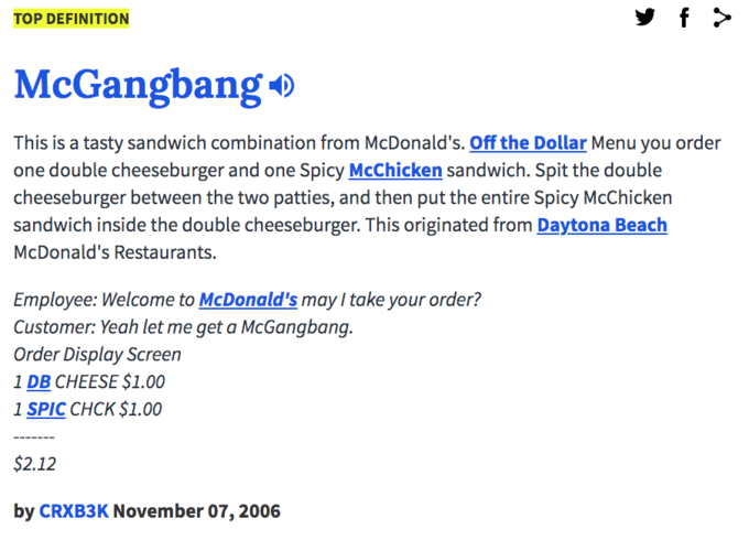 f > TOP DEFINITION McGangbang o This is a tasty sandwich combination from McDonald's. Off the Dollar Menu you order one double cheeseburger and one Spicy McChicken sandwich. Spit the double cheeseburger between the two patties, and then put the entire Spicy McChicken sandwich inside the double cheeseburger. This originated from Daytona Beach McDonald's Restaurants. Employee: Welcome to McDonald's may I take your order? Customer: Yeah let me get a McGangbang. Order Display Screen 1 DB CHEESE $1.00 1 S--- CHCK $1.00 $2.12 by CRXB3K November 07, 2006